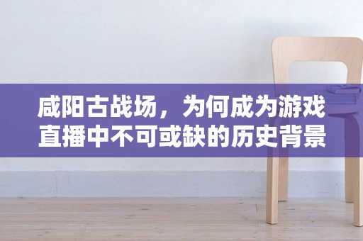 咸阳古战场，为何成为游戏直播中不可或缺的历史背景？