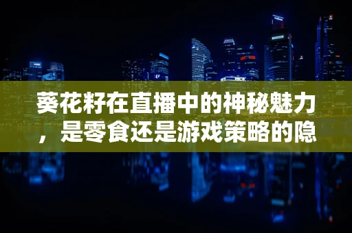 葵花籽在直播中的神秘魅力，是零食还是游戏策略的隐藏工具？