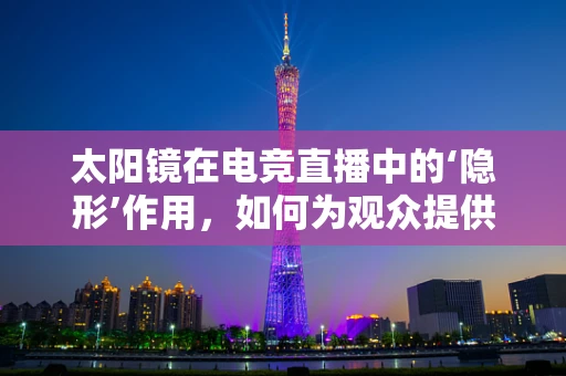 太阳镜在电竞直播中的‘隐形’作用，如何为观众提供更舒适的观看体验？