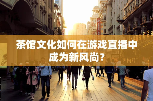 茶馆文化如何在游戏直播中成为新风尚？