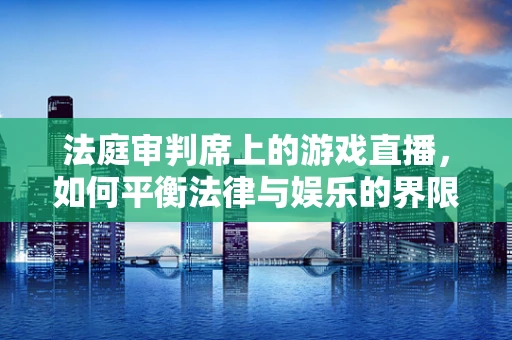 法庭审判席上的游戏直播，如何平衡法律与娱乐的界限？