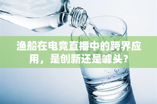 渔船在电竞直播中的跨界应用，是创新还是噱头？