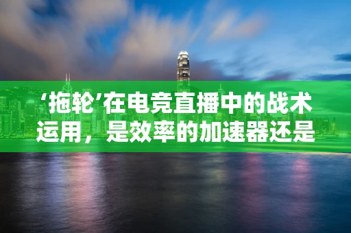 ‘拖轮’在电竞直播中的战术运用，是效率的加速器还是失误的温床？