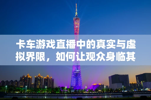 卡车游戏直播中的真实与虚拟界限，如何让观众身临其境？
