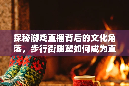 探秘游戏直播背后的文化角落，步行街雕塑如何成为直播新宠？