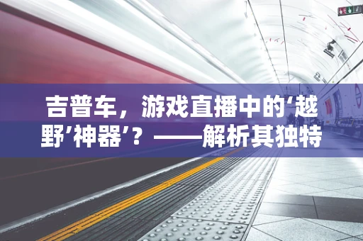 吉普车，游戏直播中的‘越野’神器’？——解析其独特魅力与挑战