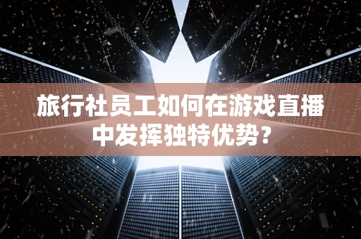 旅行社员工如何在游戏直播中发挥独特优势？
