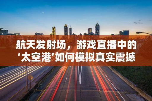 航天发射场，游戏直播中的‘太空港’如何模拟真实震撼体验？