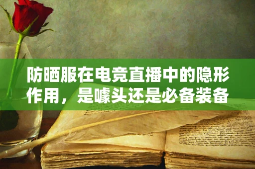 防晒服在电竞直播中的隐形作用，是噱头还是必备装备？