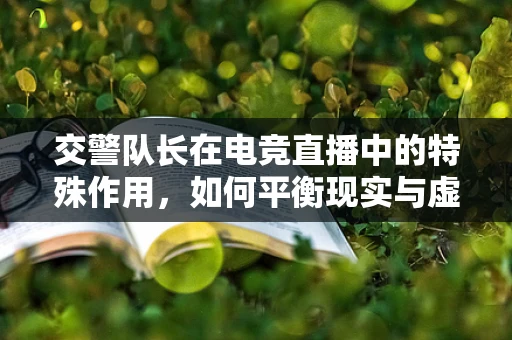 交警队长在电竞直播中的特殊作用，如何平衡现实与虚拟的界限？