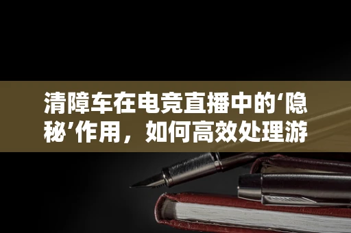清障车在电竞直播中的‘隐秘’作用，如何高效处理游戏中的‘障碍’？