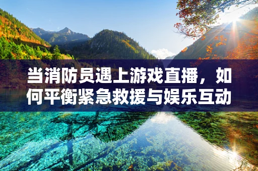 当消防员遇上游戏直播，如何平衡紧急救援与娱乐互动？