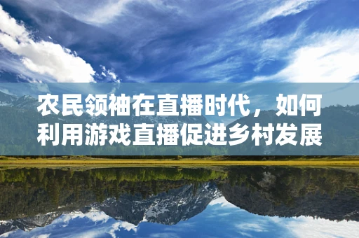 农民领袖在直播时代，如何利用游戏直播促进乡村发展？