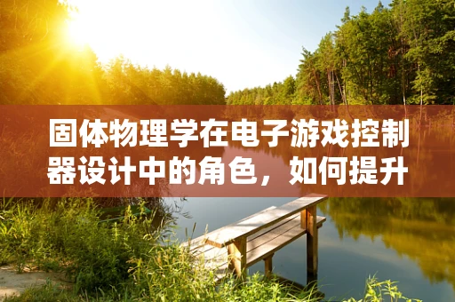 固体物理学在电子游戏控制器设计中的角色，如何提升触感反馈体验？