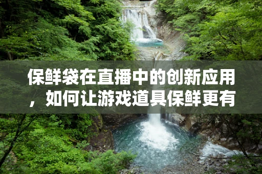 保鲜袋在直播中的创新应用，如何让游戏道具保鲜更有趣？