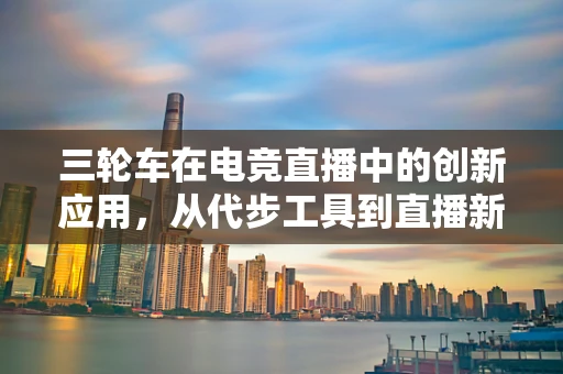 三轮车在电竞直播中的创新应用，从代步工具到直播新宠？