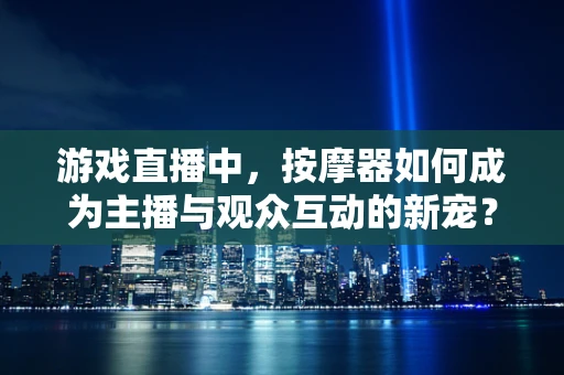 游戏直播中，按摩器如何成为主播与观众互动的新宠？