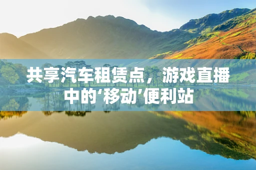 共享汽车租赁点，游戏直播中的‘移动’便利站