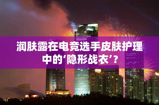 润肤露在电竞选手皮肤护理中的‘隐形战衣’？