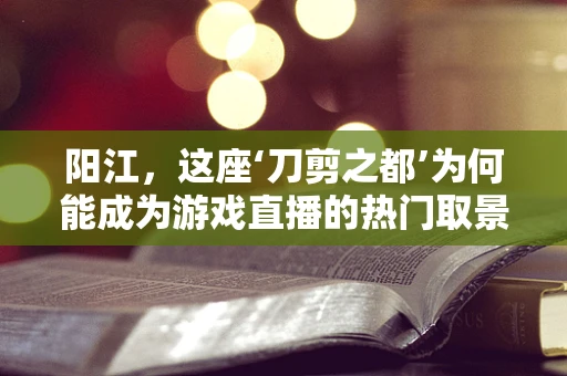 阳江，这座‘刀剪之都’为何能成为游戏直播的热门取景地？