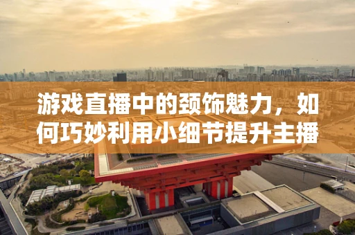 游戏直播中的颈饰魅力，如何巧妙利用小细节提升主播形象？