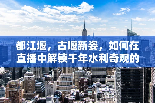 都江堰，古堰新姿，如何在直播中解锁千年水利奇观的现代魅力？