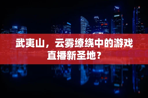 武夷山，云雾缭绕中的游戏直播新圣地？