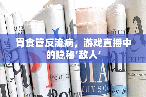 胃食管反流病，游戏直播中的隐秘‘敌人’