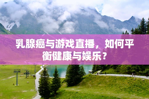 乳腺癌与游戏直播，如何平衡健康与娱乐？