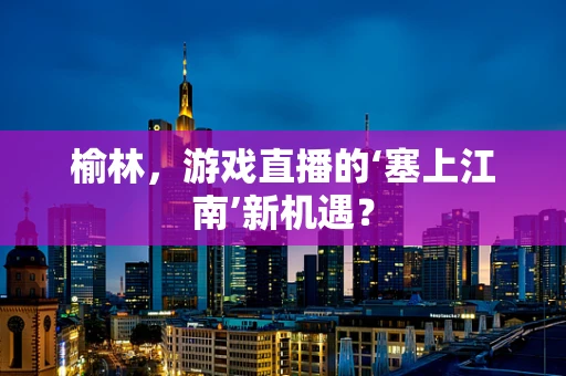 榆林，游戏直播的‘塞上江南’新机遇？