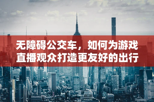 无障碍公交车，如何为游戏直播观众打造更友好的出行体验？
