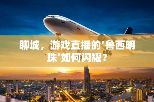 聊城，游戏直播的‘鲁西明珠’如何闪耀？