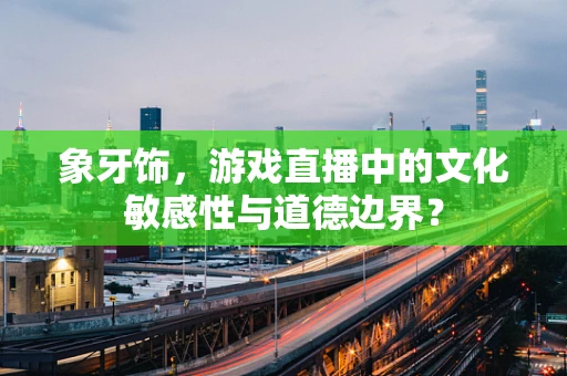 象牙饰，游戏直播中的文化敏感性与道德边界？