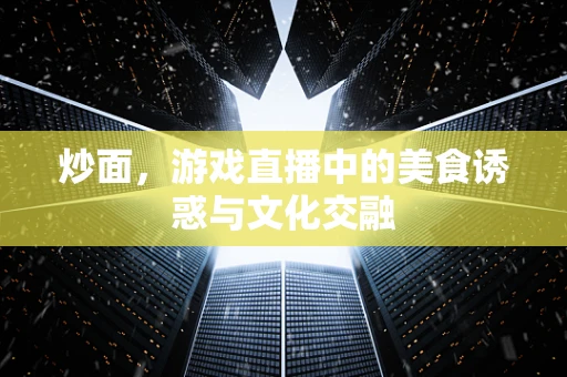 炒面，游戏直播中的美食诱惑与文化交融