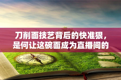 刀削面技艺背后的快准狠，是何让这碗面成为直播间的美食传奇？
