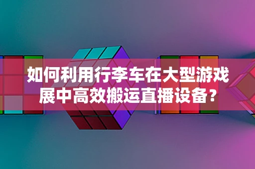 如何利用行李车在大型游戏展中高效搬运直播设备？