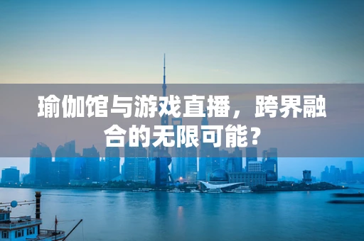 瑜伽馆与游戏直播，跨界融合的无限可能？
