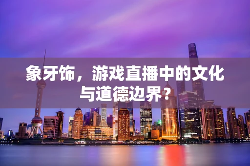 象牙饰，游戏直播中的文化与道德边界？