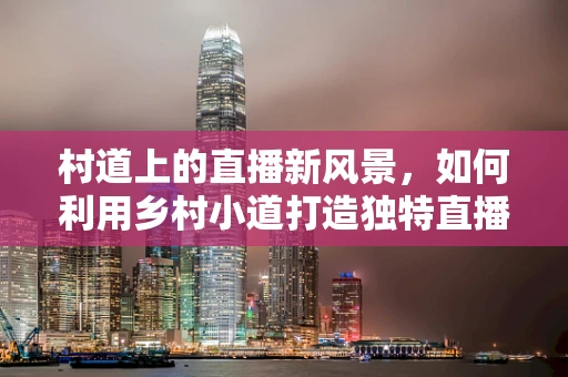 村道上的直播新风景，如何利用乡村小道打造独特直播体验？