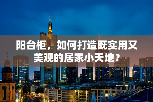 阳台柜，如何打造既实用又美观的居家小天地？
