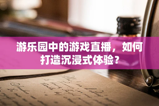 游乐园中的游戏直播，如何打造沉浸式体验？