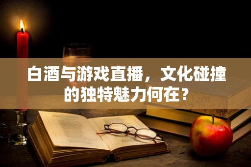 白酒与游戏直播，文化碰撞的独特魅力何在？