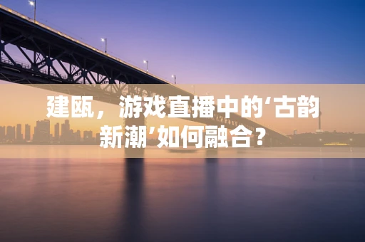 建瓯，游戏直播中的‘古韵新潮’如何融合？