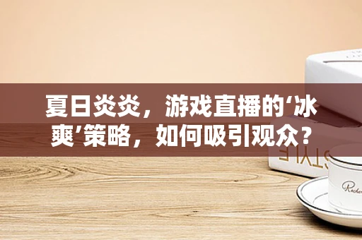 夏日炎炎，游戏直播的‘冰爽’策略，如何吸引观众？