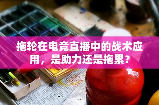 拖轮在电竞直播中的战术应用，是助力还是拖累？