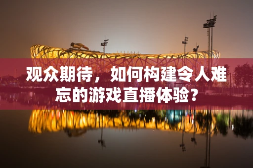 观众期待，如何构建令人难忘的游戏直播体验？