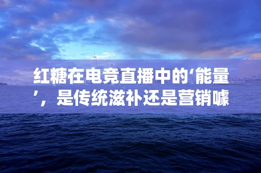 红糖在电竞直播中的‘能量’，是传统滋补还是营销噱头？