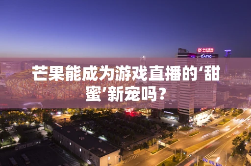 芒果能成为游戏直播的‘甜蜜’新宠吗？