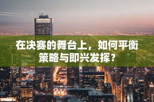在决赛的舞台上，如何平衡策略与即兴发挥？