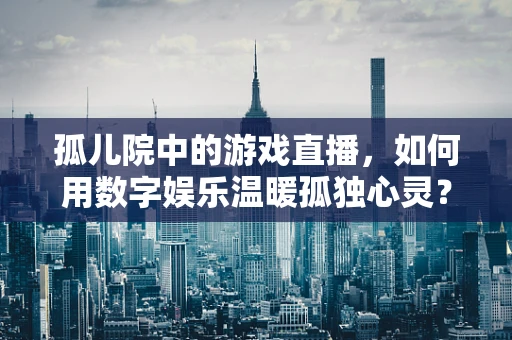 孤儿院中的游戏直播，如何用数字娱乐温暖孤独心灵？